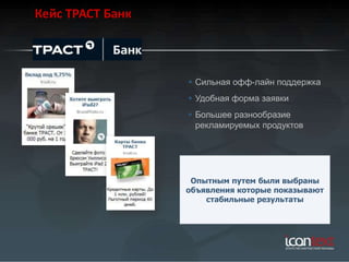 Кейс ТРАСТ Банк



                   Сильная офф-лайн поддержка
                   Удобная форма заявки
                   Большее разнообразие
                    рекламируемых продуктов




                   Опытным путем были выбраны
                  объявления которые показывают
                      стабильные результаты
 