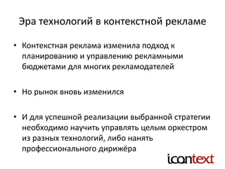 Эра технологий в контекстной рекламе
• Контекстная реклама изменила подход к
планированию и управлению рекламными
бюджетами для многих рекламодателей
• Но рынок вновь изменился
• И для успешной реализации выбранной стратегии
необходимо научить управлять целым оркестром
из разных технологий, либо нанять
профессионального дирижёра
 