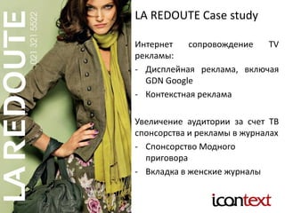 LA REDOUTE Case study
Интернет сопровождение TV
рекламы:
- Дисплейная реклама, включая
GDN Google
- Контекстная реклама
Увеличение аудитории за счет ТВ
спонсорства и рекламы в журналах
- Спонсорство Модного
приговора
- Вкладка в женские журналы
 
