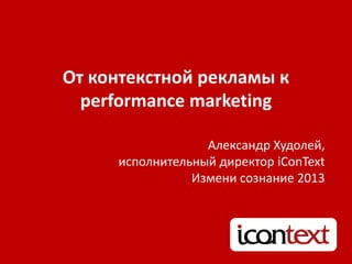 От контекстной рекламы к
performance marketing
Александр Худолей,
исполнительный директор iConText
Измени сознание 2013
 