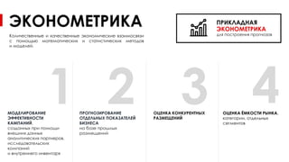 3
ЭКОНОМЕТРИКА
ПРОГНОЗИРОВАНИЕ
ОТДЕЛЬНЫХ ПОКАЗАТЕЛЕЙ
БИЗНЕСА
на базе прошлых
размещений
Количественные и качественные экономические взаимосвязи
с помощью математических и статистических методов
и моделей.
ПРИКЛАДНАЯ
ЭКОНОМЕТРИКА
для построения прогнозов
МОДЕЛИРОВАНИЕ
ЭФФЕКТИВНОСТИ
КАМПАНИЙ,
созданных при помощи
внешних данных
аналитических партнеров,
исследовательских
компаний
и внутреннего инвентаря
ОЦЕНКА КОНКУРЕНТНЫХ
РАЗМЕЩЕНИЙ
ОЦЕНКА ЁМКОСТИ РЫНКА,
категории, отдельных
сегментов
1 2 4
 