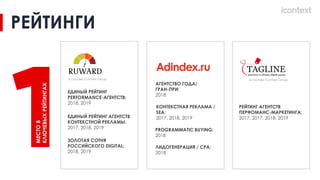 PROGRAMMATIC BUYING:
2018
РЕЙТИНГ АГЕНТСТВ
ПЕРФОМАНС-МАРКЕТИНГА:
2017, 2017, 2018, 2019
ЛИДОГЕНЕРАЦИЯ / CPA:
2018
ЕДИНЫЙ РЕЙТИНГ
PERFORMANCE-АГЕНТСТВ:
2018, 2019
АГЕНТСТВО ГОДА/
ГРАН-ПРИ:
2018
КОНТЕКСТНАЯ РЕКЛАМА /
SEA:
2017, 2018, 2019
РЕЙТИНГИ
ЕДИНЫЙ РЕЙТИНГ АГЕНТСТВ
КОНТЕКСТНОЙ РЕКЛАМЫ:
2017, 2018, 2019
ЗОЛОТАЯ СОТНЯ
РОССИЙСКОГО DIGITAL:
2018, 2019
в составе iConText Group
в составе iConText Group
МЕСТО
В
КЛЮЧЕВЫХ
РЕЙТИНГАХ
 