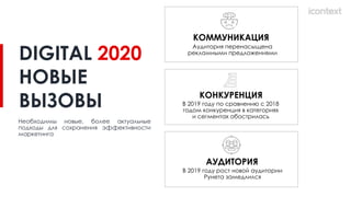 КОНКУРЕНЦИЯ
В 2019 году по сравнению с 2018
годом конкуренция в категориях
и сегментах обострилась
КОММУНИКАЦИЯ
Аудитория перенасыщена
рекламными предложениями
АУДИТОРИЯ
В 2019 году рост новой аудитории
Рунета замедлился
Необходимы новые, более актуальные
подходы для сохранения эффективности
маркетинга
DIGITAL 2020
НОВЫЕ
ВЫЗОВЫ
 