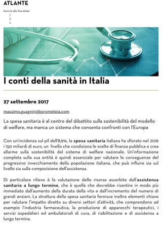 ATLANTE
Iscriviti alla Newsletter
1.
2.
3.
I conti della sanità in Italia
27 settembre 2017
massimo.guagnini@prometeia.com
La spesa sanitaria è al centro del dibattito sulla sostenibilità del modello
di welfare, ma manca un sistema che consenta confronti con l'Europa
Con un’incidenza sul pil dell'8,9%, la spesa sanitariaspesa sanitaria italiana ha sﬁorato nel 2016
i 150 miliardi di euro, un livello che condiziona le scelte di ﬁnanza pubblica e crea
allarme sulla sostenibilità del sistema di welfare nazionale. Un’informazione
completa sulla sua entità è quindi essenziale per valutare le conseguenze del
progressivo invecchiamento della popolazione italiana, che può inﬂuire sia sul
livello sia sulla composizione dell’assistenza.
Di particolare rilievo è la valutazione delle risorse assorbite dall’assistenzaassistenza
sanitaria a lungo terminesanitaria a lungo termine, che è quella che dovrebbe risentire in modo più
immediato dall’aumento della durata della vita e dall’incremento del numero di
grandi anziani. La struttura della spesa sanitaria fornisce inoltre elementi chiave
per valutare l’impatto diretto su diversi settori d’attività, che comprendono ad
esempio l’industria farmaceutica, la produzione di apparecchi terapeutici, i
servizi ospedalieri ed ambulatoriali di cura, di riabilitazione e di assistenza a
lungo termine.
 