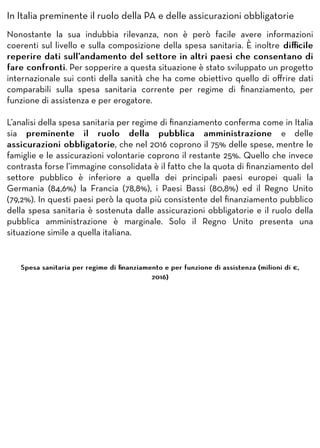 In Italia preminente il ruolo della PA e delle assicurazioni obbligatorie
Nonostante la sua indubbia rilevanza, non è però facile avere informazioni
coerenti sul livello e sulla composizione della spesa sanitaria. È inoltre diﬃcilediﬃcile
reperire dati sull’andamento del settore in altri paesi che consentano direperire dati sull’andamento del settore in altri paesi che consentano di
fare confrontifare confronti. Per sopperire a questa situazione è stato sviluppato un progetto
internazionale sui conti della sanità che ha come obiettivo quello di oﬀrire dati
comparabili sulla spesa sanitaria corrente per regime di ﬁnanziamento, per
funzione di assistenza e per erogatore.
L’analisi della spesa sanitaria per regime di ﬁnanziamento conferma come in Italia
sia preminente il ruolo della pubblica amministrazionepreminente il ruolo della pubblica amministrazione e delle
assicurazioni obbligatorieassicurazioni obbligatorie, che nel 2016 coprono il 75% delle spese, mentre le
famiglie e le assicurazioni volontarie coprono il restante 25%. Quello che invece
contrasta forse l’immagine consolidata è il fatto che la quota di ﬁnanziamento del
settore pubblico è inferiore a quella dei principali paesi europei quali la
Germania (84,6%) la Francia (78,8%), i Paesi Bassi (80,8%) ed il Regno Unito
(79,2%). In questi paesi però la quota più consistente del ﬁnanziamento pubblico
della spesa sanitaria è sostenuta dalle assicurazioni obbligatorie e il ruolo della
pubblica amministrazione è marginale. Solo il Regno Unito presenta una
situazione simile a quella italiana.
Spesa sanitaria per regime di ﬁnanziamento e per funzione di assistenza (milioni di €,Spesa sanitaria per regime di ﬁnanziamento e per funzione di assistenza (milioni di €,
2016)2016)
 