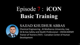 1
SAJJAD KHUDHUR ABBAS
Chemical Engineering , Al-Muthanna University, Iraq
Oil & Gas Safety and Health Professional – OSHACADEMY
Trainer of Trainers (TOT) - Canadian Center of Human
Development
Episode 7 : iCON
Basic Training
 