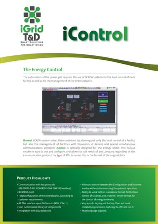 iControl
    The Energy Control
    The automation of the power grid requires the use of SCADA systems for the local control of each
    facility as well as for the management of the entire network.




    iControl SCADA system solves these problems by allowing not only the local control of a facility,
    but also the management of facilities with thousands of devices and several simultaneous
    communications protocols. iControl is specially designed for the energy sector. This SCADA
    system is easy to use and conﬁgure, and allows to suit needs of any company, regardless of the
    communication protocol, the type of RTU to connect to, or the format of the original data.




Product Highlights
Communication with key protocols                        Allows to switch between the Conﬁguration and Runtime
(IEC60870-5-101, IEC60870-5-104, DNP3.0, Modbus)        modes without disconnecting the system’s operation.
IEC61850 client                                         Ability to work both in standalone format, for the local
Total conﬁguration of the control panel, according to   control of facilities, and in client / server format, for
customer requirements.                                  the control of energy networks.
All ﬁles used are open ﬁle formats (XML, CSV, ...)      Very easy to deploy and backup. Does not need
User customizable library of components                 installation procedure. Just copy to a PC and run it.
Integration with SQL databases                          Multilanguage support.
 