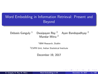 .
.
.
.
.
.
.
.
.
.
.
.
.
.
.
.
.
.
.
.
.
.
.
.
.
.
.
.
.
.
.
.
.
.
.
.
.
.
.
.
Word Embedding in Information Retrieval: Present and
Beyond
Debasis Ganguly 1 Dwaipayan Roy 2 Ayan Bandopadhyay 2
Mandar Mitra 2
1IBM Research, Dublin
2CVPR Unit, Indian Statistical Institute
December 19, 2017
D. Ganguly, D. Roy, M. Mitra Word Embeddings in IR December 19, 2017 1 / 158
 
