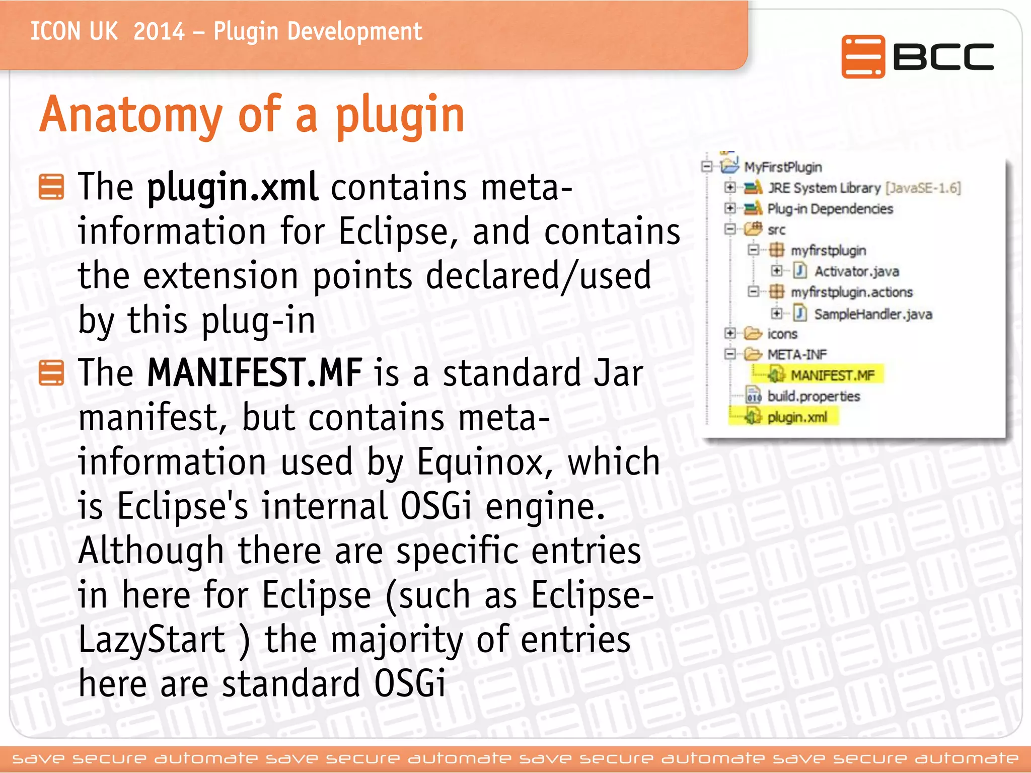ICON UK 2014 – Plugin Development 
Anatomy of a plugin The plugin.xml contains meta- information for Eclipse, and contains the extension points declared/used by this plug-in The MANIFEST.MF is a standard Jar manifest, but contains meta- information used by Equinox, which is Eclipse's internal OSGi engine. Although there are specific entries in here for Eclipse (such as Eclipse- LazyStart ) the majority of entries here are standard OSGi  