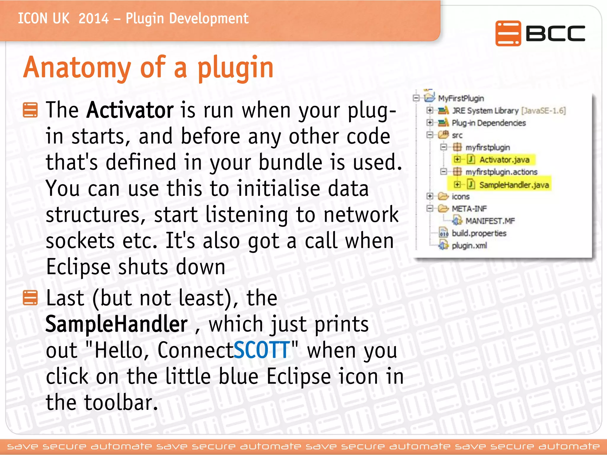 ICON UK 2014 – Plugin Development 
Anatomy of a plugin The Activator is run when your plug- in starts, and before any other code that's defined in your bundle is used. You can use this to initialise data structures, start listening to network sockets etc. It's also got a call when Eclipse shuts down Last (but not least), the SampleHandler , which just prints out "Hello, ConnectSCOTT" when you click on the little blue Eclipse icon in the toolbar.  