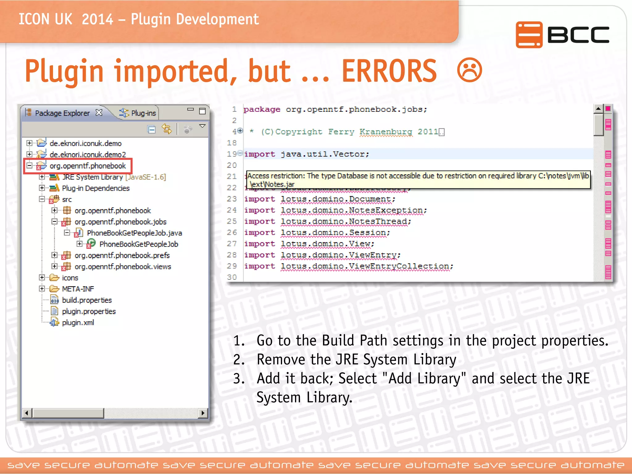 ICON UK 2014 – Plugin Development 
Plugin imported, but … ERRORS  
1.Go to the Build Path settings in the project properties. 
2.Remove the JRE System Library 
3.Add it back; Select "Add Library" and select the JRE System Library.  
