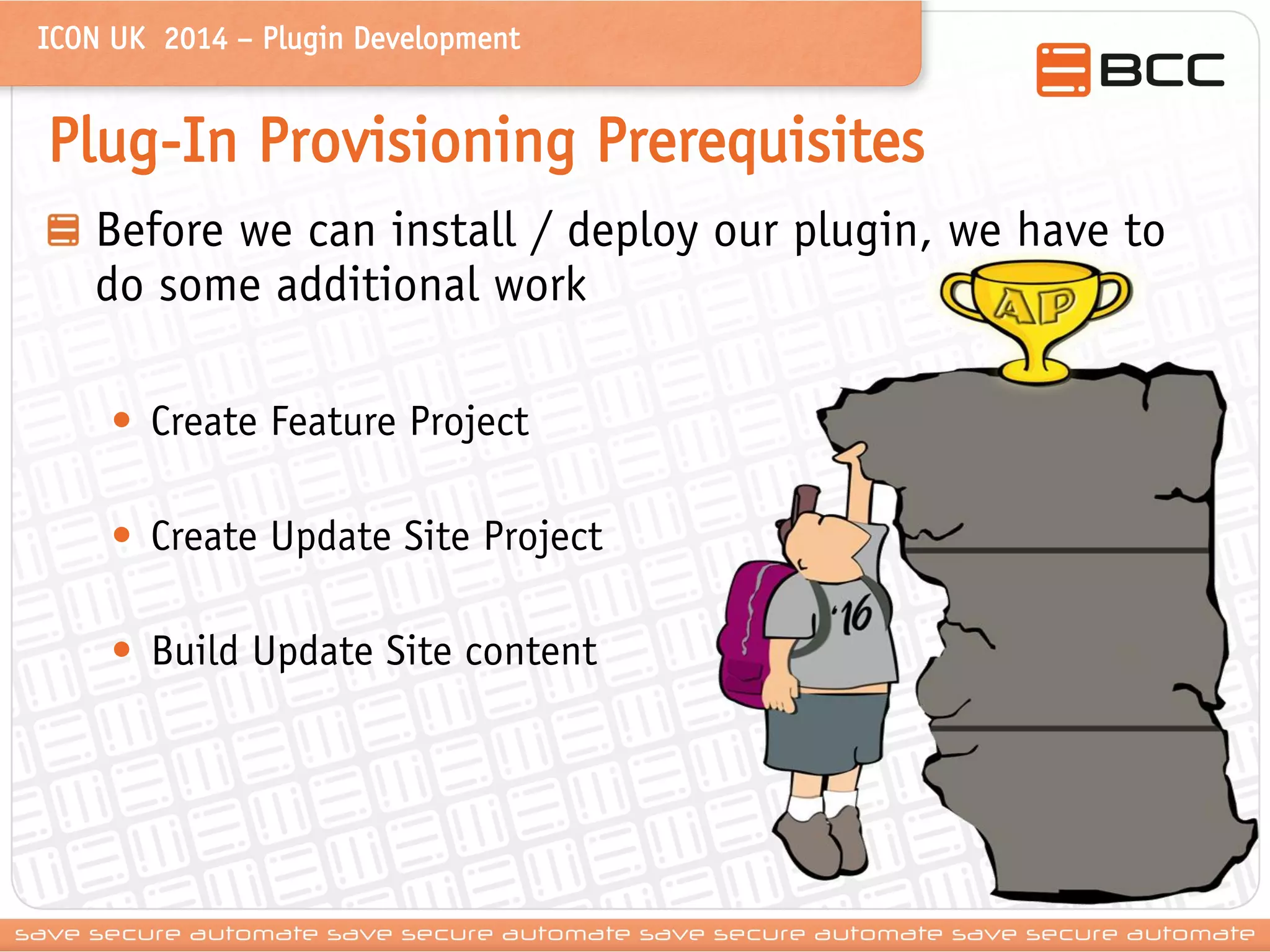 ICON UK 2014 – Plugin Development 
Plug-In Provisioning Prerequisites Before we can install / deploy our plugin, we have to do some additional work 
•Create Feature Project 
•Create Update Site Project 
•Build Update Site content  