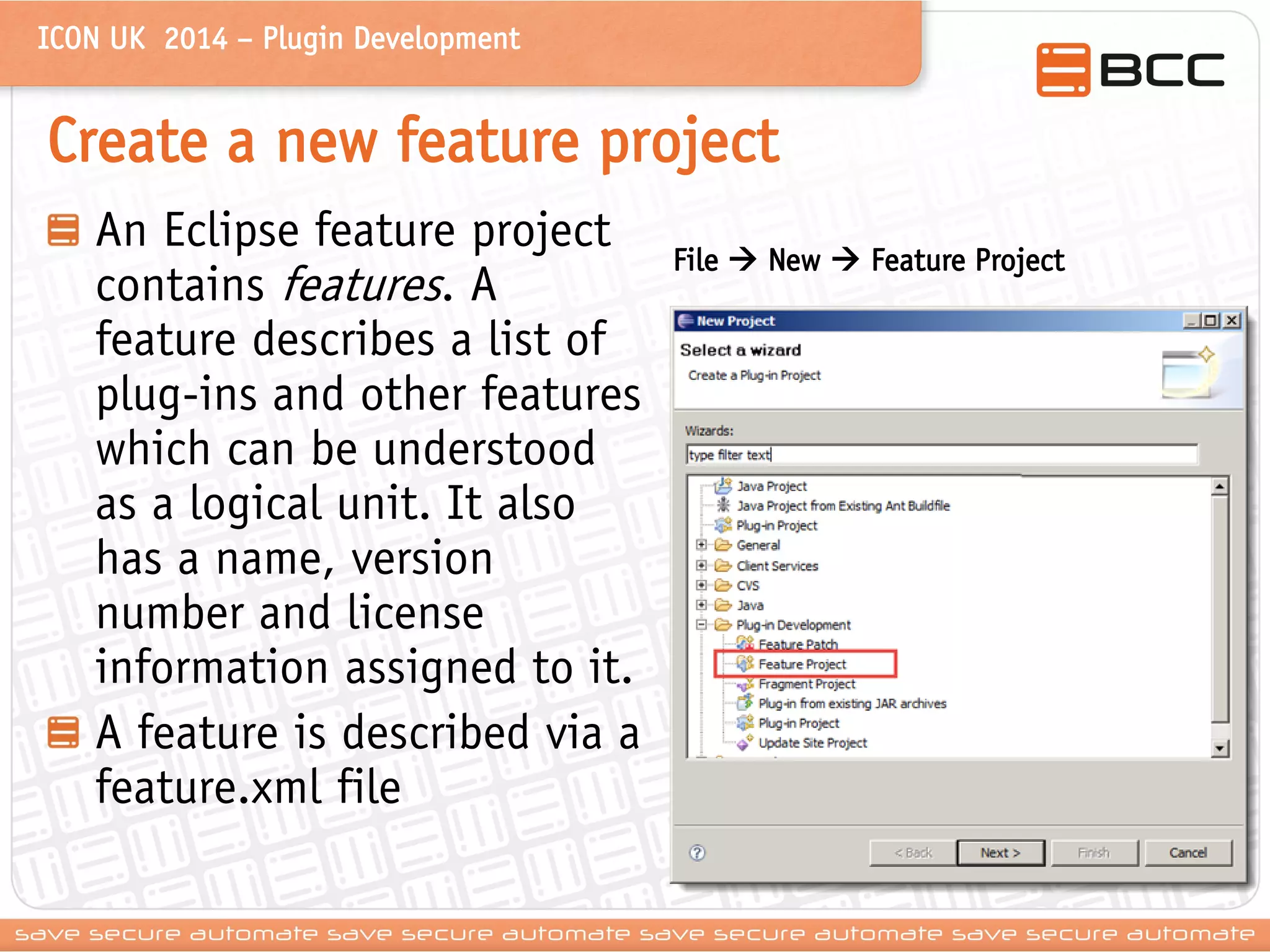 ICON UK 2014 – Plugin Development 
Create a new feature project An Eclipse feature project contains features. A feature describes a list of plug-ins and other features which can be understood as a logical unit. It also has a name, version number and license information assigned to it. A feature is described via a feature.xml file 
File  New  Feature Project  