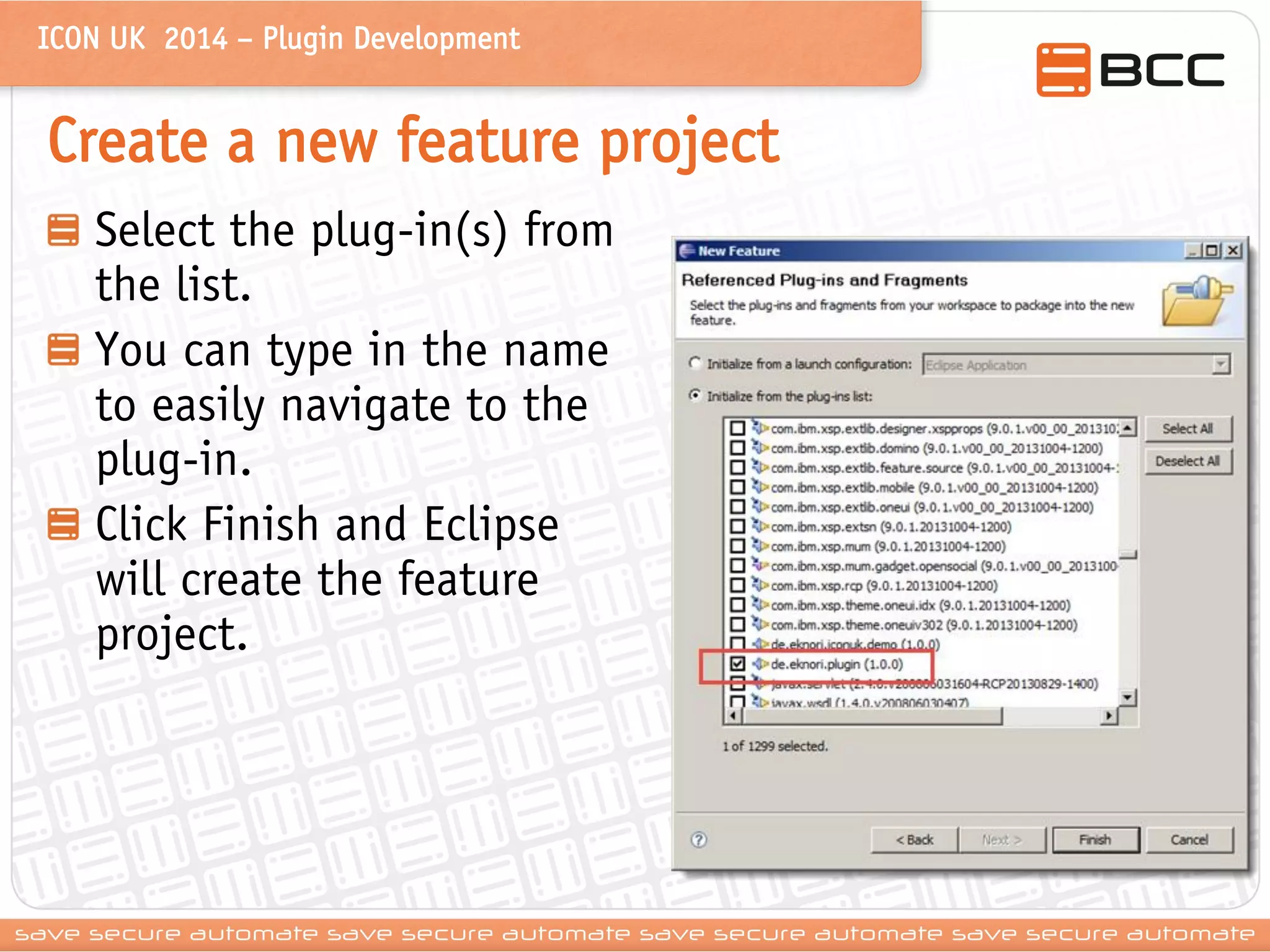 ICON UK 2014 – Plugin Development 
Create a new feature project Select the plug-in(s) from the list. You can type in the name to easily navigate to the plug-in. Click Finish and Eclipse will create the feature project.  