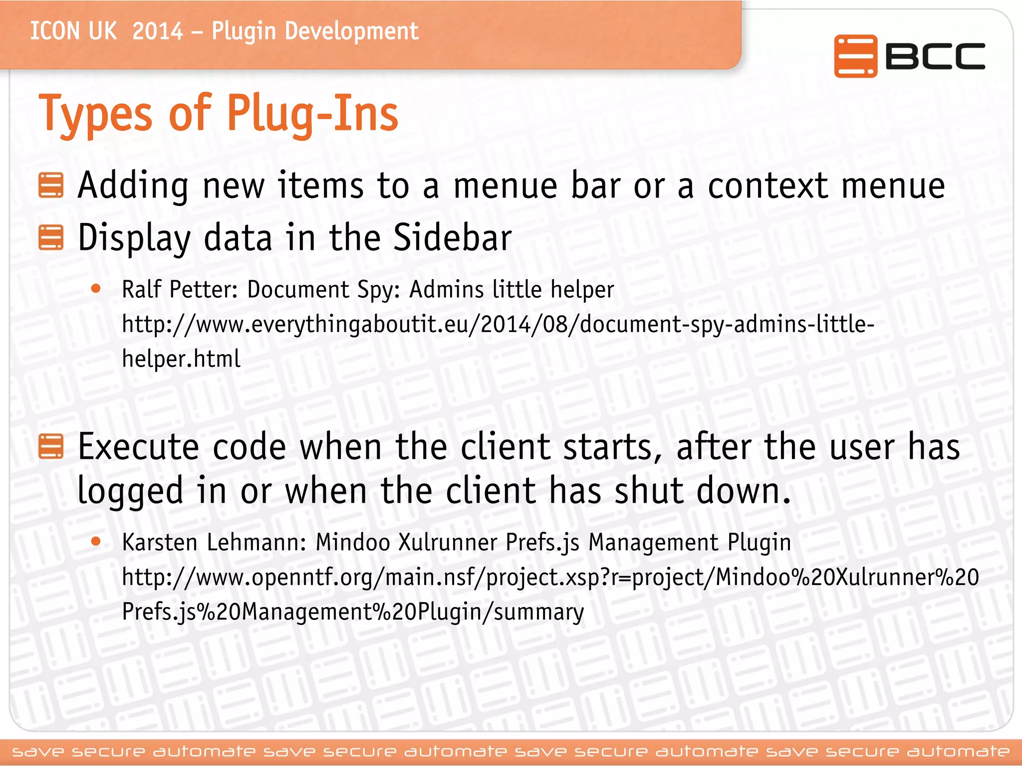 ICON UK 2014 – Plugin Development 
Types of Plug-Ins Adding new items to a menue bar or a context menue Display data in the Sidebar 
•Ralf Petter: Document Spy: Admins little helper http://www.everythingaboutit.eu/2014/08/document-spy-admins-little- helper.html Execute code when the client starts, after the user has logged in or when the client has shut down. 
•Karsten Lehmann: Mindoo Xulrunner Prefs.js Management Plugin http://www.openntf.org/main.nsf/project.xsp?r=project/Mindoo%20Xulrunner%20Prefs.js%20Management%20Plugin/summary  