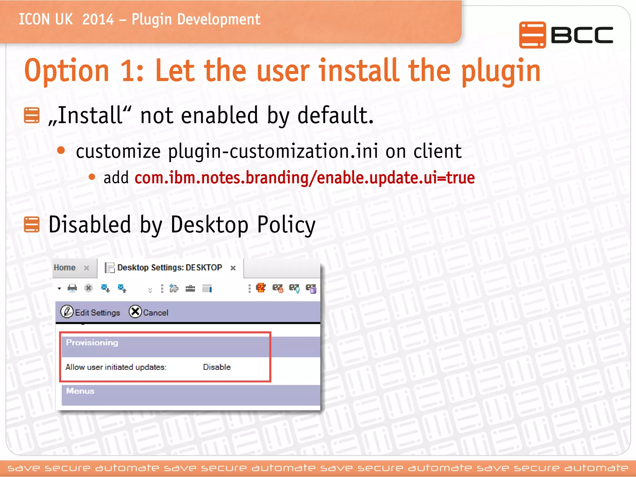 ICON UK 2014 – Plugin Development 
Option 1: Let the user install the plugin „Install“ not enabled by default. 
•customize plugin-customization.ini on client 
•add com.ibm.notes.branding/enable.update.ui=true Disabled by Desktop Policy  