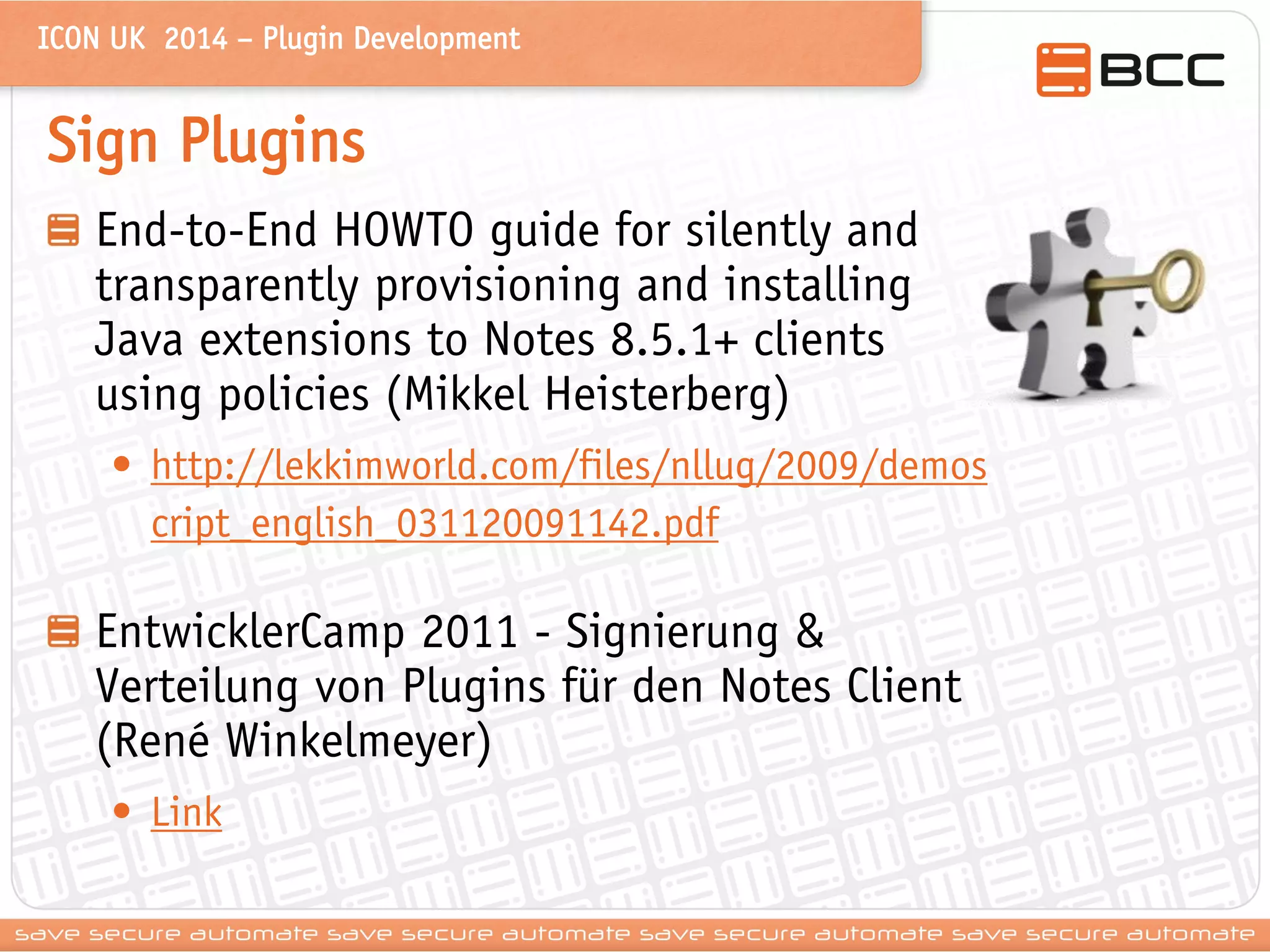 ICON UK 2014 – Plugin Development 
Sign Plugins End-to-End HOWTO guide for silently and transparently provisioning and installing Java extensions to Notes 8.5.1+ clients using policies (Mikkel Heisterberg) 
•http://lekkimworld.com/files/nllug/2009/demoscript_english_031120091142.pdf EntwicklerCamp 2011 - Signierung & Verteilung von Plugins für den Notes Client (René Winkelmeyer) 
•Link  