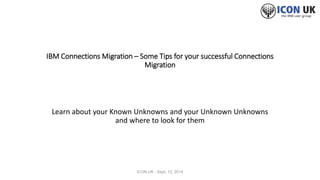 IBM Connections Migration – Some Tips for your successful Connections 
Migration 
Learn about your Known Unknowns and your Unknown Unknowns 
and where to look for them 
ICON UK - Sept. 12, 2014 
 