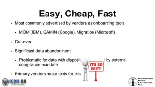 Easy, Cheap, Fast
• Most commonly advertised by vendors as onboarding tools
• MOM (IBM), GAMIN (Google), Migration (Microsoft)
• Cut-over
• Significant data abandonment
• Problematic for data with disposition managed by external
compliance mandate
• Primary vendors make tools for this
 