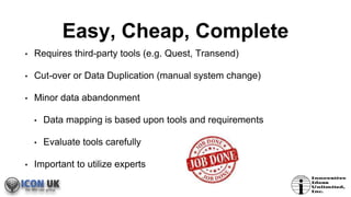Easy, Cheap, Complete
• Requires third-party tools (e.g. Quest, Transend)
• Cut-over or Data Duplication (manual system change)
• Minor data abandonment
• Data mapping is based upon tools and requirements
• Evaluate tools carefully
• Important to utilize experts
 