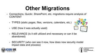 Other Migrations
• Connections, Quickr, SharePoint, etc. migrations require analysis of
CONTENT
• TYPES (static pages, files, versions, calendars, etc.)
• USE (how it was actually used)
• RELEVANCE (is it still utilized and necessary or can it be
abandoned)
• SECURITY (who can see it now, how does new security model
impact data and process)
 