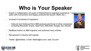 Who is Your Speaker
• Expert in Collaboration (25 years of Notes/Domino migration experience + many
years with Connections and legacy products like Quickr, DDM, etc.)
• Involved in Hundreds of migrations
• Inbound and Outbound from IBM products and those of other companies
(including Microsoft, Oracle, OpenText, EMC/Dell, Google, DLI, Novell)
• RedBook Author on IBM migration and authored many articles
• Recognized in industry with awards
• Twitter: @danlieber, e-mail: dlieber@iiui.com, web: iiui.com
 