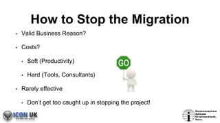 How to Stop the Migration
• Valid Business Reason?
• Costs?
• Soft (Productivity)
• Hard (Tools, Consultants)
• Rarely effective
• Don’t get too caught up in stopping the project!
 