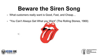 Beware the Siren Song
• What customers really want is Good, Fast, and Cheap…
• “You Can’t Always Get What you Want” (The Rolling Stones, 1969)
 