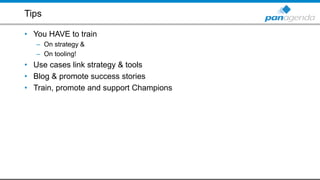 Tips
• You HAVE to train
– On strategy &
– On tooling!
• Use cases link strategy & tools
• Blog & promote success stories
• Train, promote and support Champions
 