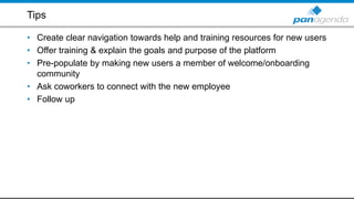 Tips
• Create clear navigation towards help and training resources for new users
• Offer training & explain the goals and purpose of the platform
• Pre-populate by making new users a member of welcome/onboarding
community
• Ask coworkers to connect with the new employee
• Follow up
 