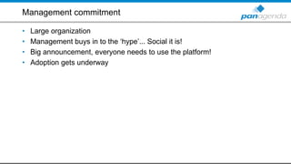 Management commitment
• Large organization
• Management buys in to the ‘hype’... Social it is!
• Big announcement, everyone needs to use the platform!
• Adoption gets underway
 