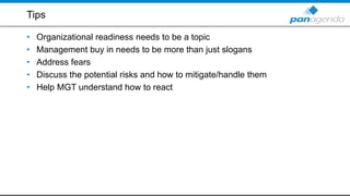 Tips
• Organizational readiness needs to be a topic
• Management buy in needs to be more than just slogans
• Address fears
• Discuss the potential risks and how to mitigate/handle them
• Help MGT understand how to react
 