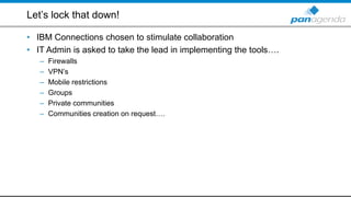 Let’s lock that down!
• IBM Connections chosen to stimulate collaboration
• IT Admin is asked to take the lead in implementing the tools….
– Firewalls
– VPN’s
– Mobile restrictions
– Groups
– Private communities
– Communities creation on request….
 