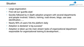 Situation
• Large organization
• First roll out ‘guerilla style’
• Quickly followed by in depth adoption program with several departments
and people involved. Video’s, training, road shows, blogs, use case
identification…..
• Nearly 90% of users hits the platform daily
• Adoption is declared ‘a big success!’
• Adoption is taken up into main stream tasks of organizational department
responsible for organizational training & development…
 