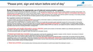 “Please print, sign and return before end of day”
Rules & Regulations for appropriate use of external communication systems
Web systems for social networking and electronic messaging--i.e., IBM Connections, Sametime, etc. --have become readily available to promote communication. The
following policy for the appropriate use of each external system applies. Failure to obey by these rules can lead to immediate dismissal or
serious reprimand. Personnel engaged in official activity who are either planning to use or actually using external systems must keep in mind these principles,
tailor their actions accordingly, and verify any and all related questions as they arise with the compliance officer.
Non-negotiable constraints (and implications)
1. Federal (FERPA) and state records laws prohibit communication of information related to a individuals personal record of any kind absent the individual’s;
consent in a manner that exposes such information to a third party.
Communication from a staff member to a customer, partner or vendor on an externally accessible system potentially exposes the communication to third parties
(external community members). If the communication does not include legally-protected information, no problem arises; if it includes legally protected
information, the use of the external facing system for communication purposes violates FERPA and state law, and subjects the person initiating the communication to
potentially severe sanctions including termination of employment.
2. Federal law and health information privacy statutes prohibit communication of information related to any individual's personal record
information in the same way FERPA protects privacy information.
The same precautions apply with regard to health information as to education records.
3. Federal and state law mandate that the organization must have the capability and capacity to capture, archive, discover, and produce on demand
copies of any official communications made by organizations personnel as part of assigned duties.
Communication done via an external system typically cannot meet these requirements because the external system currently does not provide archival and retrieval
capabilities to users or to the organization. Personnel is therefore bound to take adequate measures to store important information in the official record
systems. IBM Connections may be used as a secondary communication channel (where the primary channel supports capture and such) but must not used as the sole
or primary communication channel for official business.
4. State law prohibits communications about individual personnel evaluations or performance absent the employee's consent……..
 