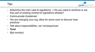 Tips
• Determine the main rules & regulations -> Do you need to reinforce or are
they part of existing contract & regulations already?
• Communicate Guidelines!
• You are changing your org, allow for some room to discover best
practices
• Talk about responsibilities, not ‘consequences’
• Trust
• (But monitor)
 