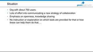 Situation
• Org with about 750 users
• Lots of effort into communicating a new strategy of collaboration
• Emphasis on openness, knowledge sharing
• No instruction or explanation on which tools are provided for that or how
these can help them do that….
 