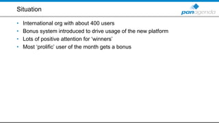 Situation
• International org with about 400 users
• Bonus system introduced to drive usage of the new platform
• Lots of positive attention for ‘winners’
• Most ‘prolific’ user of the month gets a bonus
 