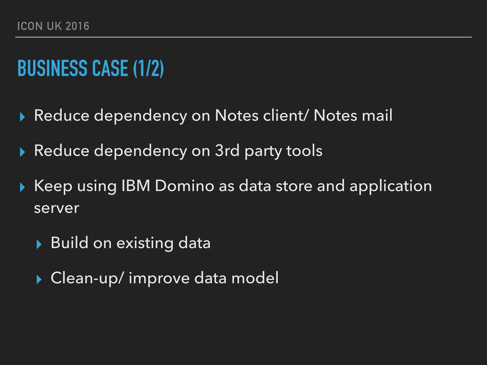 ICON UK 2016 BUSINESS CASE (1/2) ▸ Reduce dependency on Notes client/ Notes mail ▸ Reduce dependency on 3rd party tools ▸ Keep using IBM Domino as data store and application server ▸ Build on existing data ▸ Clean-up/ improve data model 