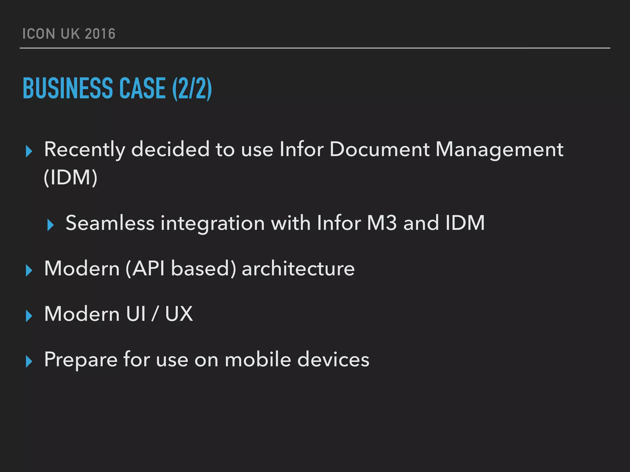 ICON UK 2016 BUSINESS CASE (2/2) ▸ Recently decided to use Infor Document Management (IDM) ▸ Seamless integration with Infor M3 and IDM ▸ Modern (API based) architecture ▸ Modern UI / UX ▸ Prepare for use on mobile devices 