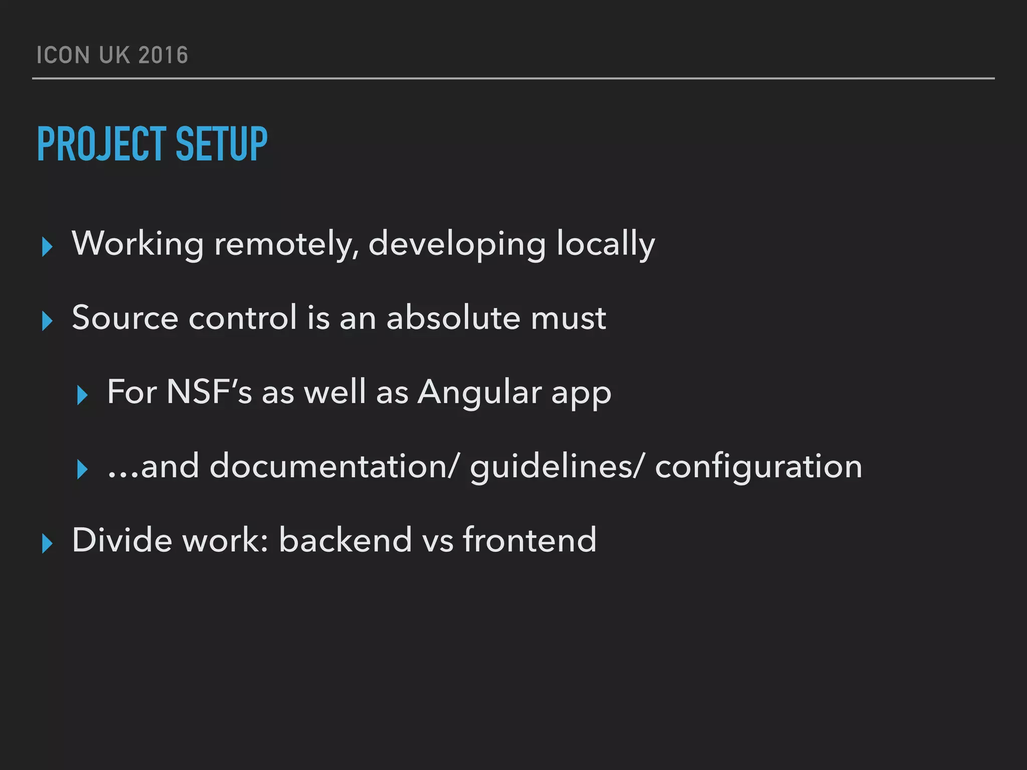 ICON UK 2016 PROJECT SETUP ▸ Working remotely, developing locally ▸ Source control is an absolute must ▸ For NSF’s as well as Angular app ▸ …and documentation/ guidelines/ conﬁguration ▸ Divide work: backend vs frontend 