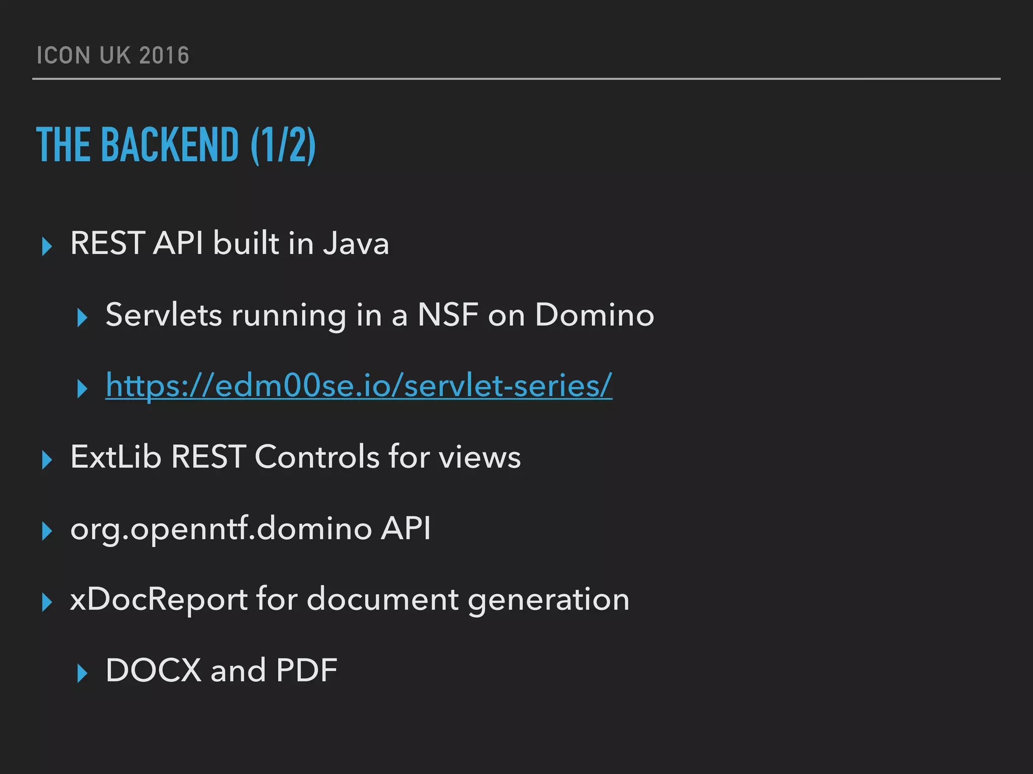 ICON UK 2016 THE BACKEND (1/2) ▸ REST API built in Java ▸ Servlets running in a NSF on Domino ▸ https://edm00se.io/servlet-series/ ▸ ExtLib REST Controls for views ▸ org.openntf.domino API ▸ xDocReport for document generation ▸ DOCX and PDF 