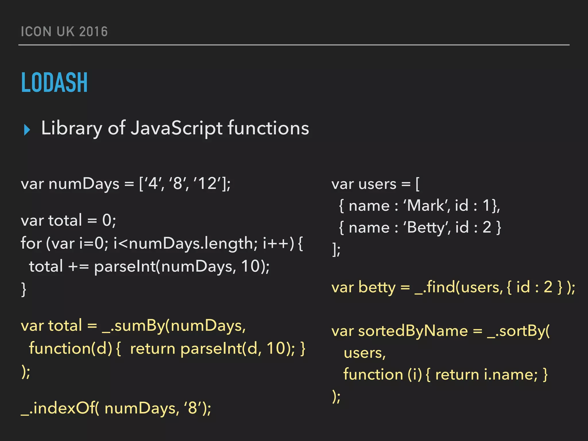 ICON UK 2016 LODASH var numDays = [‘4’, ‘8’, ’12’]; var total = 0;  for (var i=0; i<numDays.length; i++) {  total += parseInt(numDays, 10);  } var total = _.sumBy(numDays,   function(d) { return parseInt(d, 10); } ); _.indexOf( numDays, ‘8’); var users = [   { name : ‘Mark’, id : 1},   { name : ‘Betty’, id : 2 }   ]; var betty = _.ﬁnd(users, { id : 2 } );    var sortedByName = _.sortBy(  users,   function (i) { return i.name; }  ); ▸ Library of JavaScript functions 