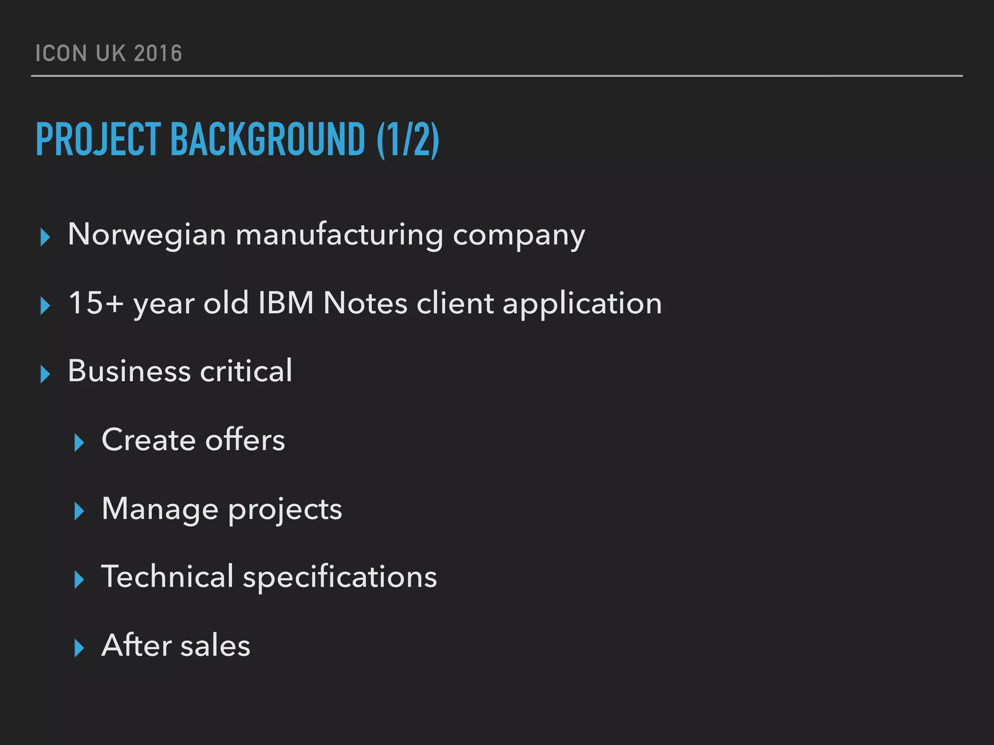 ICON UK 2016 PROJECT BACKGROUND (1/2) ▸ Norwegian manufacturing company ▸ 15+ year old IBM Notes client application ▸ Business critical ▸ Create offers ▸ Manage projects ▸ Technical speciﬁcations ▸ After sales 