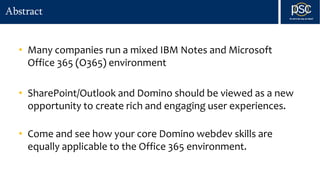 Abstract
• Many companies run a mixed IBM Notes and Microsoft
Office 365 (O365) environment
• SharePoint/Outlook and Domino should be viewed as a new
opportunity to create rich and engaging user experiences.
• Come and see how your core Domino webdev skills are
equally applicable to the Office 365 environment.
 