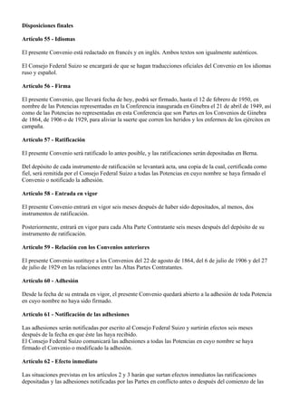 Disposiciones finales Artículo 55 - Idiomas El presente Convenio está redactado en francés y en inglés. Ambos textos son igualmente auténticos. El Consejo Federal Suizo se encargará de que se hagan traducciones oficiales del Convenio en los idiomas ruso y español. Artículo 56 - Firma El presente Convenio, que llevará fecha de hoy, podrá ser firmado, hasta el 12 de febrero de 1950, en nombre de las Potencias representadas en la Conferencia inaugurada en Ginebra el 21 de abril de 1949, así como de las Potencias no representadas en esta Conferencia que son Partes en los Convenios de Ginebra de 1864, de 1906 o de 1929, para aliviar la suerte que corren los heridos y los enfermos de los ejércitos en campaña. Artículo 57 - Ratificación El presente Convenio será ratificado lo antes posible, y las ratificaciones serán depositadas en Berna. Del depósito de cada instrumento de ratificación se levantará acta, una copia de la cual, certificada como fiel, será remitida por el Consejo Federal Suizo a todas las Potencias en cuyo nombre se haya firmado el Convenio o notificado la adhesión. Artículo 58 - Entrada en vigor El presente Convenio entrará en vigor seis meses después de haber sido depositados, al menos, dos instrumentos de ratificación. Posteriormente, entrará en vigor para cada Alta Parte Contratante seis meses después del depósito de su instrumento de ratificación. Artículo 59 - Relación con los Convenios anteriores El presente Convenio sustituye a los Convenios del 22 de agosto de 1864, del 6 de julio de 1906 y del 27 de julio de 1929 en las relaciones entre las Altas Partes Contratantes. Artículo 60 - Adhesión Desde la fecha de su entrada en vigor, el presente Convenio quedará abierto a la adhesión de toda Potencia en cuyo nombre no haya sido firmado. Artículo 61 - Notificación de las adhesiones Las adhesiones serán notificadas por escrito al Consejo Federal Suizo y surtirán efectos seis meses después de la fecha en que éste las haya recibido. El Consejo Federal Suizo comunicará las adhesiones a todas las Potencias en cuyo nombre se haya firmado el Convenio o modificado la adhesión. Artículo 62 - Efecto inmediato Las situaciones previstas en los artículos 2 y 3 harán que surtan efectos inmediatos las ratificaciones depositadas y las adhesiones notificadas por las Partes en conflicto antes o después del comienzo de las  