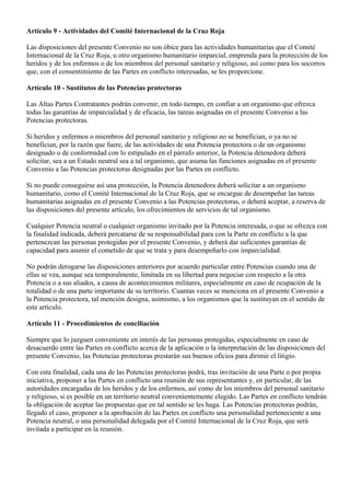 Artículo 9 - Actividades del Comité Internacional de la Cruz Roja Las disposiciones del presente Convenio no son óbice para las actividades humanitarias que el Comité Internacional de la Cruz Roja, u otro organismo humanitario imparcial, emprenda para la protección de los heridos y de los enfermos o de los miembros del personal sanitario y religioso, así como para los socorros que, con el consentimiento de las Partes en conflicto interesadas, se les proporcione. Artículo 10 - Sustitutos de las Potencias protectoras Las Altas Partes Contratantes podrán convenir, en todo tiempo, en confiar a un organismo que ofrezca todas las garantías de imparcialidad y de eficacia, las tareas asignadas en el presente Convenio a las Potencias protectoras. Si heridos y enfermos o miembros del personal sanitario y religioso no se benefician, o ya no se benefician, por la razón que fuere, de las actividades de una Potencia protectora o de un organismo designado o de conformidad con lo estipulado en el párrafo anterior, la Potencia detenedora deberá solicitar, sea a un Estado neutral sea a tal organismo, que asuma las funciones asignadas en el presente Convenio a las Potencias protectoras designadas por las Partes en conflicto. Si no puede conseguirse así una protección, la Potencia detenedora deberá solicitar a un organismo humanitario, como el Comité Internacional de la Cruz Roja, que se encargue de desempeñar las tareas humanitarias asignadas en el presente Convenio a las Potencias protectoras, o deberá aceptar, a reserva de las disposiciones del presente artículo, los ofrecimientos de servicios de tal organismo. Cualquier Potencia neutral o cualquier organismo invitado por la Potencia interesada, o que se ofrezca con la finalidad indicada, deberá percatarse de su responsabilidad para con la Parte en conflicto a la que pertenezcan las personas protegidas por el presente Convenio, y deberá dar suficientes garantías de capacidad para asumir el cometido de que se trata y para desempeñarlo con imparcialidad. No podrán derogarse las disposiciones anteriores por acuerdo particular entre Potencias cuando una de ellas se vea, aunque sea temporalmente, limitada en su libertad para negociar con respecto a la otra Potencia o a sus aliados, a causa de acontecimientos militares, especialmente en caso de ocupación de la totalidad o de una parte importante de su territorio. Cuantas veces se menciona en el presente Convenio a la Potencia protectora, tal mención designa, asimismo, a los organismos que la sustituyan en el sentido de este artículo. Artículo 11 - Procedimientos de conciliación Siempre que lo juzguen conveniente en interés de las personas protegidas, especialmente en caso de desacuerdo entre las Partes en conflicto acerca de la aplicación o la interpretación de las disposiciones del presente Convenio, las Potencias protectoras prestarán sus buenos oficios para dirimir el litigio. Con esta finalidad, cada una de las Potencias protectoras podrá, tras invitación de una Parte o por propia iniciativa, proponer a las Partes en conflicto una reunión de sus representantes y, en particular, de las autoridades encargadas de los heridos y de los enfermos, así como de los miembros del personal sanitario y religioso, si es posible en un territorio neutral convenientemente elegido. Las Partes en conflicto tendrán la obligación de aceptar las propuestas que en tal sentido se les haga. Las Potencias protectoras podrán, llegado el caso, proponer a la aprobación de las Partes en conflicto una personalidad perteneciente a una Potencia neutral, o una personalidad delegada por el Comité Internacional de la Cruz Roja, que será invitada a participar en la reunión.  