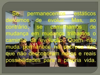 Se permanecemos estáticos
deixamos de evoluir. Mas, ao
contrário, se caminhamos de
mudança em mudança trilhamos o
caminho da evolução. Quem não
muda permanece na pobreza dos
que não descobriram novas e reais
possibilidades para a própria vida.
 