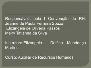 Responsáveis pela I Convenção do RH:
Jeanne de Paula Ferreira Souza,
Elizângela de Oliveira Passos
Meiry Tatianna da Silva
Instrutora:Elizangela Delfino Mendonça
Martins
Curso: Auxiliar de Recursos Humanos
 