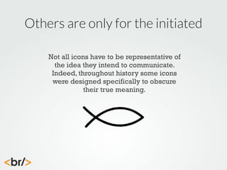 Others are only for the initiated
Not all icons have to be representative of
the idea they intend to communicate.
Indeed, throughout history some icons
were designed specifically to obscure
their true meaning.

 